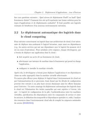 Chapitre 2. Déploiement d’applications : tour d’horizon
face aux questions suivantes : Quel niveau de déploiement PaaS? ou IaaS? Quel
fournisseur choisir? Comment être sûr qu’il représente une bonne solution pour les
types d’applications et de déploiements souhaités? Il était possible aux logiciels
existants de bénéﬁcieer d’un nouveau environnement exécution.
2.2 Le déploiement automatique des logiciels dans
le cloud computing
Pour exécuter correctement un logiciel dans une architecture de cloud, il est néces-
saire de déployer non seulement le logiciel lui-même, mais aussi ses dépendances
(e.g., les autres services qui ont une dépendance avec le logiciel du moment où il
est en cours d’exécution). Pour satisfaire cette exigence, chaque développeur, qui
a besoin de déployer une application dans le cloud :
• doit acquérir un accès clé au fournisseur de cloud,
• sélectionner une instance de machine dans le fournisseur qui prend en charge
l’application,
• conﬁgurer et installer la machine virtuelle.
Après cela, le développeur a besoin pour déployer l’application et ses dépendances
(dans un ordre approprié) dans la machine virtuelle sélectionnée.
Un moyen plus eﬃcace pour déployer le logiciel dans l’environnement de cloud est
par l’automatisation de ce processus, étant donné que les détails de conﬁguration
peuvent être extraits à un plus haut niveau diminuant ainsi les eﬀorts humains
pour l’exécuter. Un autre avantage du déploiement automatique des logiciels dans
le cloud est l’élimination des tâches manuelles qui sont sujettes à l’erreur, tels
que : le logiciel de conﬁguration de la pile, l’authentiﬁcation entre les machines
virtuelles, spéciﬁcation des dépendances entre les composants de service et entre
les services, la déﬁnition des temporelle et dépendances spatiales et, enﬁn, l’analyse
des ressources dans l’environnement cloud aﬁn de remplir les exigences minimales
du service [RJdRSM16].
24
 