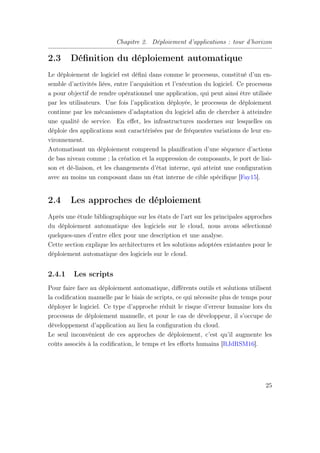 Chapitre 2. Déploiement d’applications : tour d’horizon
2.3 Déﬁnition du déploiement automatique
Le déploiement de logiciel est déﬁni dans comme le processus, constitué d’un en-
semble d’activités liées, entre l’acquisition et l’exécution du logiciel. Ce processus
a pour objectif de rendre opérationnel une application, qui peut ainsi être utilisée
par les utilisateurs. Une fois l’application déployée, le processus de déploiement
continue par les mécanismes d’adaptation du logiciel aﬁn de chercher à atteindre
une qualité de service. En eﬀet, les infrastructures modernes sur lesquelles on
déploie des applications sont caractérisées par de fréquentes variations de leur en-
vironnement.
Automatisant un déploiement comprend la planiﬁcation d’une séquence d’actions
de bas niveau comme ; la création et la suppression de composants, le port de liai-
son et dé-liaison, et les changements d’état interne, qui atteint une conﬁguration
avec au moins un composant dans un état interne de cible spéciﬁque [Fay15].
2.4 Les approches de déploiement
Après une étude bibliographique sur les états de l’art sur les principales approches
du déploiement automatique des logiciels sur le cloud, nous avons sélectionné
quelques-unes d’entre ellex pour une description et une analyse.
Cette section explique les architectures et les solutions adoptées existantes pour le
déploiement automatique des logiciels sur le cloud.
2.4.1 Les scripts
Pour faire face au déploiement automatique, diﬀérents outils et solutions utilisent
la codiﬁcation manuelle par le biais de scripts, ce qui nécessite plus de temps pour
déployer le logiciel. Ce type d’approche réduit le risque d’erreur humaine lors du
processus de déploiement manuelle, et pour le cas de développeur, il s’occupe de
développement d’application au lieu la conﬁguration du cloud.
Le seul inconvénient de ces approches de déploiement, c’est qu’il augmente les
coûts associés à la codiﬁcation, le temps et les eﬀorts humains [RJdRSM16].
25
 