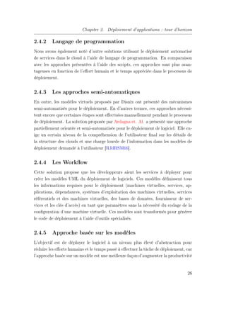 Chapitre 2. Déploiement d’applications : tour d’horizon
2.4.2 Langage de programmation
Nous avons également noté d’autre solutions utilisant le déploiement automatisé
de services dans le cloud à l’aide de langage de programmation. En comparaison
avec les approches présentées à l’aide des scripts, ces approches sont plus avan-
tageuses en fonction de l’eﬀort humain et le temps appréciée dans le processus de
déploiement.
2.4.3 Les approches semi-automatiques
En outre, les modèles virtuels proposés par Disnix ont présenté des mécanismes
semi-automatisés pour le déploiement. En d’autres termes, ces approches nécessi-
tent encore que certaines étapes sont eﬀectuées manuellement pendant le processus
de déploiement. La solution proposée par Ardagna et. Al. a présenté une approche
partiellement orientée et semi-automatisée pour le déploiement de logiciel. Elle ex-
ige un certain niveau de la compréhension de l’utilisateur ﬁnal sur les détails de
la structure des clouds et une charge lourde de l’information dans les modèles de
déploiement demandé à l’utilisateur [RJdRSM16].
2.4.4 Les Workﬂow
Cette solution propose que les développeurs aient les services à déployer pour
créer les modèles UML du déploiement de logiciels. Ces modèles déﬁnissent tous
les informations requises pour le déploiement (machines virtuelles, services, ap-
plications, dépendances, systèmes d’exploitation des machines virtuelles, services
référentiels et des machines virtuelles, des bases de données, fournisseur de ser-
vices et les clés d’accès) en tant que paramètres sans la nécessité du codage de la
conﬁguration d’une machine virtuelle. Ces modèles sont transformés pour générer
le code de déploiement à l’aide d’outils spécialisés.
2.4.5 Approche basée sur les modèles
L’objectif est de déployer le logiciel à un niveau plus élevé d’abstraction pour
réduire les eﬀorts humains et le temps passé à eﬀectuer la tâche de déploiement, car
l’approche basée sur un modèle est une meilleure façon d’augmenter la productivité
26
 