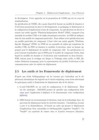 Chapitre 2. Déploiement d’applications : tour d’horizon
de développeur. Cette approche est la proposition de l’OMG qui est en cours de
standardisation.
La spéciﬁcation de l’OMG, elle a pour objectif de fournir un modèle de données et
d’exécution permettant de gérer le développement, le packaging, le déploiement et
la conﬁguration d’applications à base de composants. La spéciﬁcation est décrite à
travers une entité appelée "Platform-Independent Model" (PIM), composée d’un
ensemble de modèles UML et de règles sémantiques associées. Le PIM est indépen-
dant de tout modèle de composant particulier. Pour utiliser cette spéciﬁcation avec
un modèle particulier de composant, il faut créer une entité appelée "Platform-
Speciﬁc Mapping" (PSM). Le PSM est un ensemble de règles qui transforme les
modèles UML du PIM en données et modèles d’exécution, dans un format ap-
proprié pour le déploiement du modèle de composant cible. La spéciﬁcation n’a
pour l’instant standardiser que le PSM pour le modèle de composant Corba, dans
lequel les modèles de données et d’exécution sont transformés en deux formats :
XML schema pour le stockage sur disque et l’échange entre outils, et IDL (In-
terface Deﬁnition Language) pour la représentation du modèle d’exécution et des
communications entre les entités du déploiement.
2.5 Les outils et les Frameworks de déploiement
D’après une étude bibliographique sur les travaux qui s’articulent sur le dé-
ploiement automatique des logiciels sur le cloud computing, nous avons sélectionné
les principaux outils et frameworks de déploiement aﬁn de les décrire :
1. L’outil SALOON est un outil de conﬁguration et de déploiement. Basé
sur des ontologies , SALOON permet de spéciﬁer une conﬁguration tech-
nique pour l’application à déployer et de dimensionner cette conﬁguration
[QRD16].
2. OSGi fournit un environnement d’exécution, basé sur la technologie Java. Le
processus de déploiement inclut les activités suivantes : l’installation, la mise
à jour et la désinstallation. Il fournit un cadre qui permet le déploiement
d’applications Java, extensibles et téléchargeables (appelées "bundle"). Un
"bundle" est constitué de classes Java et d’autres ressources (librairies,
27
 