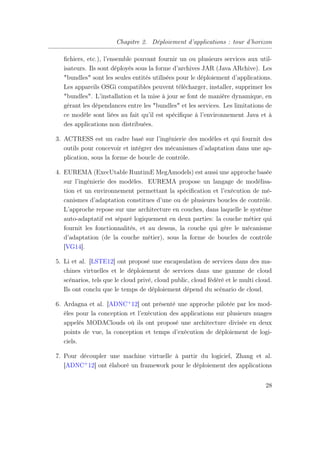 Chapitre 2. Déploiement d’applications : tour d’horizon
ﬁchiers, etc.), l’ensemble pouvant fournir un ou plusieurs services aux util-
isateurs. Ils sont déployés sous la forme d’archives JAR (Java ARchive). Les
"bundles" sont les seules entités utilisées pour le déploiement d’applications.
Les appareils OSGi compatibles peuvent télécharger, installer, supprimer les
"bundles". L’installation et la mise à jour se font de manière dynamique, en
gérant les dépendances entre les "bundles" et les services. Les limitations de
ce modèle sont liées au fait qu’il est spéciﬁque à l’environnement Java et à
des applications non distribuées.
3. ACTRESS est un cadre basé sur l’ingénierie des modèles et qui fournit des
outils pour concevoir et intégrer des mécanismes d’adaptation dans une ap-
plication, sous la forme de boucle de contrôle.
4. EUREMA (ExecUtable RuntimE MegAmodels) est aussi une approche basée
sur l’ingénierie des modèles. EUREMA propose un langage de modélisa-
tion et un environnement permettant la spéciﬁcation et l’exécution de mé-
canismes d’adaptation constitues d’une ou de plusieurs boucles de contrôle.
L’approche repose sur une architecture en couches, dans laquelle le système
auto-adaptatif est séparé logiquement en deux parties: la couche métier qui
fournit les fonctionnalités, et au dessus, la couche qui gère le mécanisme
d’adaptation (de la couche métier), sous la forme de boucles de contrôle
[VG14].
5. Li et al. [LSTE12] ont proposé une encapsulation de services dans des ma-
chines virtuelles et le déploiement de services dans une gamme de cloud
scénarios, tels que le cloud privé, cloud public, cloud fédéré et le multi cloud.
Ils ont conclu que le temps de déploiement dépend du scénario de cloud.
6. Ardagna et al. [ADNC+
12] ont présenté une approche pilotée par les mod-
èles pour la conception et l’exécution des applications sur plusieurs nuages
appelés MODAClouds où ils ont proposé une architecture divisée en deux
points de vue, la conception et temps d’exécution de déploiement de logi-
ciels.
7. Pour découpler une machine virtuelle à partir du logiciel, Zhang et al.
[ADNC+
12] ont élaboré un framework pour le déploiement des applications
28
 