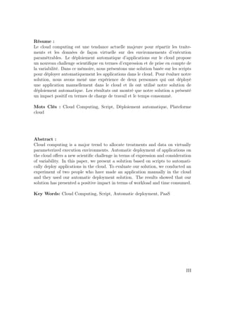Résume :
Le cloud computing est une tendance actuelle majeure pour répartir les traite-
ments et les données de façon virtuelle sur des environnements d’exécution
paramétrables. Le déploiement automatique d’applications sur le cloud propose
un nouveau challenge scientiﬁque en termes d’expression et de prise en compte de
la variabilité. Dans ce mémoire, nous présentons une solution basée sur les scripts
pour déployer automatiquement les applications dans le cloud. Pour évaluer notre
solution, nous avons mené une expérience de deux personnes qui ont déployé
une application manuellement dans le cloud et ils ont utilisé notre solution de
déploiement automatique. Les résultats ont montré que notre solution a présenté
un impact positif en termes de charge de travail et le temps consommé.
Mots Clés : Cloud Computing, Script, Déploiement automatique, Plateforme
cloud
Abstract :
Cloud computing is a major trend to allocate treatments and data on virtually
parameterized execution environments. Automatic deployment of applications on
the cloud oﬀers a new scientiﬁc challenge in terms of expression and consideration
of variability. In this paper, we present a solution based on scripts to automati-
cally deploy applications in the cloud. To evaluate our solution, we conducted an
experiment of two people who have made an application manually in the cloud
and they used our automatic deployment solution. The results showed that our
solution has presented a positive impact in terms of workload and time consumed.
Key Words: Cloud Computing, Script, Automatic deployment, PaaS
III
 