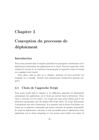 Chapitre 3
Conception du processus de
déploiement
Introduction
Nous avons présenté dans le chapitre précédent les principales contributions sur le
déploiement automatique des applications sur le cloud. Parmi les approches citées
(chapitre 2, section 4), on s’intéresse beaucoup plus à l’approche scripts sur lequel
on a appliqué notre travail.
Nous allons, dans la suite de ce chapitre, présenter les deux providers sur
lesquelles on a travaillé. Ensuite nous présenterons l’architecture générale pro-
posée.
3.1 Choix de l’approche Script
Nous avons étudié dans le chapitre 2, les diﬀérentes approches de déploiement
automatique des applications sur le cloud qui existent dans la littérature. Notre
choix a convergé vers les scripts. Les scripts que nous avons choisis pour le dé-
ploiement automatique sont des ﬁchiers SH (script shell). Un script shell permet
d’automatiser une série d’opérations. Il se présente sous la forme d’un ﬁchier con-
tenant un ou plusieurs commandes qui seront exécutées de manière séquentielle.
Le script de déploiement contenant le code exécutable pour le déploiement d’une
application vers le cloud computing, et vous pouvez aussi utiliser vos scripts de
30
 
