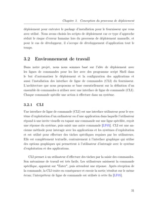Chapitre 3. Conception du processus de déploiement
déploiement pour exécuter le package d’installation pour le fournisseur que vous
avez utilisé. Nous avons choisis les scripts de déploiement car ce type d’approche
réduit le risque d’erreur humaine lors du processus de déploiement manuelle, et
pour le cas de développeur, il s’occupe de développement d’application tout le
temps.
3.2 Environnement de travail
Dans notre projet, nous nous sommes basé sur l’idée de déploiement avec
les lignes de commandes pour les lier avec des programme script Shell dans
le but d’automatiser le déploiement et la conﬁguration des applications et
aussi l’installation des interface de ligne de commandes (CLI) du fournisseur.
L’architecture que nous proposons se base essentiellement sur la déﬁnition d’un
ensemble de commandes à utiliser avec une interface de ligne de commande (CLI).
Chaque commande spéciﬁe une action à eﬀectuer dans un système.
3.2.1 CLI
Une interface de ligne de commande (CLI) est une interface utilisateur pour le sys-
tème d’exploitation d’un ordinateur ou d’une application dans laquelle l’utilisateur
répond à une invite visuelle en tapant une commande sur une ligne spéciﬁée, reçoit
une réponse du système, puis saisit une autre commande [LF05]. CLI est une an-
cienne méthode pour interagir avec les applications et les systèmes d’exploitation
et est utilisé pour eﬀectuer des tâches spéciﬁques requises par les utilisateurs.
Elle est complètement textuelle, contrairement à l’interface graphique qui utilise
des options graphiques qui permettent à l’utilisateur d’interagir avec le système
d’exploitation et des applications.
CLI permet à un utilisateur d’eﬀectuer des tâches par la saisie des commandes.
Son mécanisme de travail est très facile, Les utilisateurs saisissent la commande
spéciﬁque, appuient sur "Enter", puis attendent une réponse. Après réception de
la commande, la CLI traite en conséquence et envoie la sortie/résultat sur le même
écran; l’interpréteur de ligne de commande est utilisée à cette ﬁn [LF05].
31
 