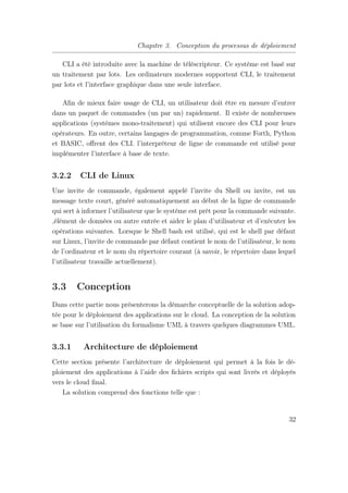 Chapitre 3. Conception du processus de déploiement
CLI a été introduite avec la machine de téléscripteur. Ce système est basé sur
un traitement par lots. Les ordinateurs modernes supportent CLI, le traitement
par lots et l’interface graphique dans une seule interface.
Aﬁn de mieux faire usage de CLI, un utilisateur doit être en mesure d’entrer
dans un paquet de commandes (un par un) rapidement. Il existe de nombreuses
applications (systèmes mono-traitement) qui utilisent encore des CLI pour leurs
opérateurs. En outre, certains langages de programmation, comme Forth, Python
et BASIC, oﬀrent des CLI. l’interpréteur de ligne de commande est utilisé pour
implémenter l’interface à base de texte.
3.2.2 CLI de Linux
Une invite de commande, également appelé l’invite du Shell ou invite, est un
message texte court, généré automatiquement au début de la ligne de commande
qui sert à informer l’utilisateur que le système est prêt pour la commande suivante.
,élément de données ou autre entrée et aider le plan d’utilisateur et d’exécuter les
opérations suivantes. Lorsque le Shell bash est utilisé, qui est le shell par défaut
sur Linux, l’invite de commande par défaut contient le nom de l’utilisateur, le nom
de l’ordinateur et le nom du répertoire courant (à savoir, le répertoire dans lequel
l’utilisateur travaille actuellement).
3.3 Conception
Dans cette partie nous présenterons la démarche conceptuelle de la solution adop-
tée pour le déploiement des applications sur le cloud. La conception de la solution
se base sur l’utilisation du formalisme UML à travers quelques diagrammes UML.
3.3.1 Architecture de déploiement
Cette section présente l’architecture de déploiement qui permet à la fois le dé-
ploiement des applications à l’aide des ﬁchiers scripts qui sont livrés et déployés
vers le cloud ﬁnal.
La solution comprend des fonctions telle que :
32
 