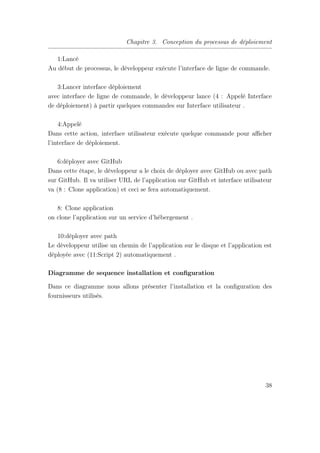 Chapitre 3. Conception du processus de déploiement
1:Lancé
Au début de processus, le développeur exécute l’interface de ligne de commande.
3:Lancer interface déploiement
avec interface de ligne de commande, le développeur lance (4 : Appelé Interface
de déploiement) à partir quelques commandes sur Interface utilisateur .
4:Appelé
Dans cette action, interface utilisateur exécute quelque commande pour aﬃcher
l’interface de déploiement.
6:déployer avec GitHub
Dans cette étape, le développeur a le choix de déployer avec GitHub ou avec path
sur GitHub. Il va utiliser URL de l’application sur GitHub et interface utilisateur
va (8 : Clone application) et ceci se fera automatiquement.
8: Clone application
on clone l’application sur un service d’hébergement .
10:déployer avec path
Le développeur utilise un chemin de l’application sur le disque et l’application est
déployée avec (11:Script 2) automatiquement .
Diagramme de sequence installation et conﬁguration
Dans ce diagramme nous allons présenter l’installation et la conﬁguration des
fournisseurs utilisés.
38
 