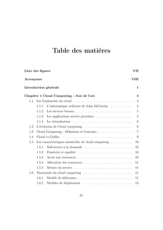 Table des matières
Liste des ﬁgures VII
Acronymes VIII
Introduction générale 1
Chapitre 1 Cloud Computing : état de l’art 4
1.1 Les fondements du cloud . . . . . . . . . . . . . . . . . . . . . . . . 4
1.1.1 L’informatique utilitaire de John McCarthy . . . . . . . . . 5
1.1.2 Les services bureau . . . . . . . . . . . . . . . . . . . . . . . 5
1.1.3 Les applications service providers . . . . . . . . . . . . . . . 5
1.1.4 La virtualisation . . . . . . . . . . . . . . . . . . . . . . . . 6
1.2 L’évolution de Cloud computing . . . . . . . . . . . . . . . . . . . . 6
1.3 Cloud Computing : Déﬁnition et Concepts . . . . . . . . . . . . . . 7
1.4 Cloud vs Grilles . . . . . . . . . . . . . . . . . . . . . . . . . . . . . 9
1.5 Les caractéristiques essentielles de cloud computing . . . . . . . . . 10
1.5.1 Self-service à la demande . . . . . . . . . . . . . . . . . . . . 10
1.5.2 Elasticité et rapidité . . . . . . . . . . . . . . . . . . . . . . 10
1.5.3 Accès aux ressources . . . . . . . . . . . . . . . . . . . . . . 10
1.5.4 Allocation des ressources . . . . . . . . . . . . . . . . . . . . 11
1.5.5 Mesure du service . . . . . . . . . . . . . . . . . . . . . . . . 11
1.6 Taxonomie du cloud computing . . . . . . . . . . . . . . . . . . . . 11
1.6.1 Modèle de délivrance . . . . . . . . . . . . . . . . . . . . . . 11
1.6.2 Modèles de déploiement . . . . . . . . . . . . . . . . . . . . 14
IV
 