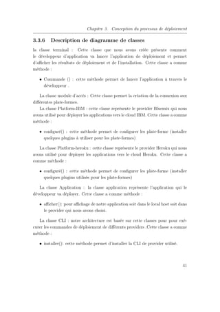 Chapitre 3. Conception du processus de déploiement
3.3.6 Description de diagramme de classes
la classe terminal : Cette classe que nous avons créée présente comment
le développeur d’application va lancer l’application de déploiement et permet
d’aﬃcher les résultats de déploiement et de l’installation. Cette classe a comme
méthode :
• Commande () : cette méthode permet de lancer l’application à travers le
développeur .
La classe module d’accès : Cette classe permet la création de la connexion aux
diﬀérentes plate-formes.
La classe Platform-IBM : cette classe représente le provider Bluemix qui nous
avons utilisé pour déployer les applications vers le cloud IBM. Cette classe a comme
méthode :
• conﬁguré() : cette méthode permet de conﬁgurer les plate-forme (installer
quelques plugins à utiliser pour les plate-formes)
La classe Platform-heroku : cette classe représente le provider Heroku qui nous
avons utilisé pour déployer les applications vers le cloud Heroku. Cette classe a
comme méthode :
• conﬁguré() : cette méthode permet de conﬁgurer les plate-forme (installer
quelques plugins utilisés pour les plate-formes)
La classe Application : la classe application représente l’application qui le
développeur va déployer. Cette classe a comme méthode :
• aﬃcher(): pour aﬃchage de notre application soit dans le local host soit dans
le provider qui nous avons choisi.
La classe CLI : notre architecture est basée sur cette classes pour pour exé-
cuter les commandes de déploiement de diﬀérents providers .Cette classe a comme
méthode :
• installer(): cette méthode permet d’installer la CLI de provider utilisé.
41
 