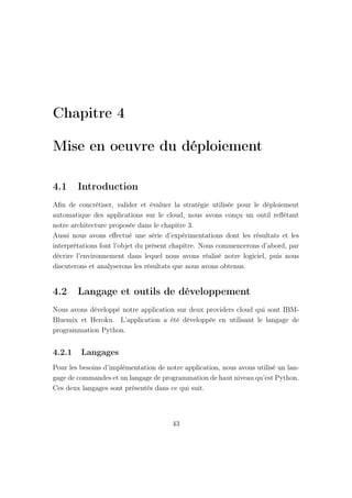 Chapitre 4
Mise en oeuvre du déploiement
4.1 Introduction
Aﬁn de concrétiser, valider et évaluer la stratégie utilisée pour le déploiement
automatique des applications sur le cloud, nous avons conçu un outil reﬂètant
notre architecture proposée dans le chapitre 3.
Aussi nous avons eﬀectué une série d’expérimentations dont les résultats et les
interprétations font l’objet du présent chapitre. Nous commencerons d’abord, par
décrire l’environnement dans lequel nous avons réalisé notre logiciel, puis nous
discuterons et analyserons les résultats que nous avons obtenus.
4.2 Langage et outils de développement
Nous avons développé notre application sur deux providers cloud qui sont IBM-
Bluemix et Heroku. L’application a été développée en utilisant le langage de
programmation Python.
4.2.1 Langages
Pour les besoins d’implémentation de notre application, nous avons utilisé un lan-
gage de commandes et un langage de programmation de haut niveau qu’est Python.
Ces deux langages sont présentés dans ce qui suit.
43
 