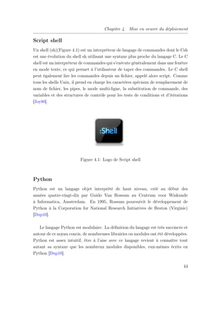 Chapitre 4. Mise en oeuvre du déploiement
Script shell
Un shell (sh)(Figure 4.1) est un interpréteur de langage de commandes dont le Csh
est une évolution du shell sh utilisant une syntaxe plus proche du langage C. Le C
shell est un interpréteur de commandes qui s’exécute généralement dans une fenêtre
en mode texte, ce qui permet à l’utilisateur de taper des commandes. Le C shell
peut également lire les commandes depuis un ﬁchier, appelé alors script. Comme
tous les shells Unix, il prend en charge les caractères spéciaux de remplacement de
nom de ﬁchier, les pipes, le mode multi-ligne, la substitution de commande, des
variables et des structures de contrôle pour les tests de conditions et d’itérations
[Joy80].
Figure 4.1: Logo de Script shell
Python
Python est un langage objet interprété de haut niveau, créé au début des
années quatre-vingt-dix par Guido Van Rossum au Centrum voor Wiskunde
à Informatica, Amsterdam. En 1995, Rossum poursuivit le développement de
Python à la Corporation for National Research Initiatives de Reston (Virginie)
[Dup10].
Le langage Python est modulaire. La déﬁnition du langage est très succincte et
autour de ce noyau concis, de nombreuses librairies ou modules ont été développées.
Python est assez intuitif, être à l’aise avec ce langage revient à connaître tout
autant sa syntaxe que les nombreux modules disponibles, eux-mêmes écrits en
Python [Dup10].
44
 