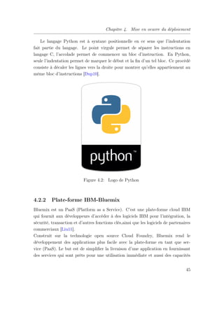 Chapitre 4. Mise en oeuvre du déploiement
Le langage Python est à syntaxe positionnelle en ce sens que l’indentation
fait partie du langage. Le point virgule permet de séparer les instructions en
langage C, l’accolade permet de commencer un bloc d’instruction. En Python,
seule l’indentation permet de marquer le début et la ﬁn d’un tel bloc. Ce procédé
consiste à décaler les lignes vers la droite pour montrer qu’elles appartiennent au
même bloc d’instructions [Dup10].
Figure 4.2: Logo de Python
4.2.2 Plate-forme IBM-Bluemix
Bluemix est un PaaS (Platform as a Service). C’est une plate-forme cloud IBM
qui fournit aux développeurs d’accéder à des logiciels IBM pour l’intégration, la
sécurité, transaction et d’autres fonctions clés,ainsi que les logiciels de partenaires
commerciaux [Liu11].
Construit sur la technologie open source Cloud Foundry, Bluemix rend le
développement des applications plus facile avec la plate-forme en tant que ser-
vice (PaaS). Le but est de simpliﬁer la livraison d’une application en fournissant
des services qui sont prêts pour une utilisation immédiate et aussi des capacités
45
 