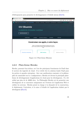 Chapitre 4. Mise en oeuvre du déploiement
d’hébergement pour permettre le développement à l’échelle interne [Raf15].
Figure 4.3: Plate-forme Bluemix
4.2.3 Plate-forme Heroku
Heroku, prononcé hey-oh-koo, est l’un des principaux fournisseurs de PaaS dans
le secteur des logiciels de cloud. Il se révèle être la solution leader PaaS pour
les petites et grandes entreprises. Avec une amélioration constante et la philoso-
phie de commodité sur la «conﬁguration», Heroku est devenu la principale plate-
forme de développement d’applications de cloud pour les développeurs. Il a été
utilisé par plus de de 40000 sites. La Philosophie Heroku est de permettre aux
développeurs de se concentrer uniquement sur l’écriture de l’application Web et
oublier les serveurs. Heroku prend en charge à la demande de la construction,
le déploiement, l’exécution, et la mise à l’échelle de l’application réalisée par le
développeur [Han14].
46
 