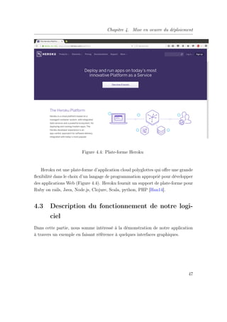 Chapitre 4. Mise en oeuvre du déploiement
Figure 4.4: Plate-forme Heroku
Heroku est une plate-forme d’application cloud polyglottes qui oﬀre une grande
ﬂexibilité dans le choix d’un langage de programmation approprié pour développer
des applications Web (Figure 4.4). Heroku fournit un support de plate-forme pour
Ruby on rails, Java, Node.js, Clojure, Scala, python, PHP [Han14].
4.3 Description du fonctionnement de notre logi-
ciel
Dans cette partie, nous somme intéressé à la démonstration de notre application
à travers un exemple en faisant référence à quelques interfaces graphiques.
47
 
