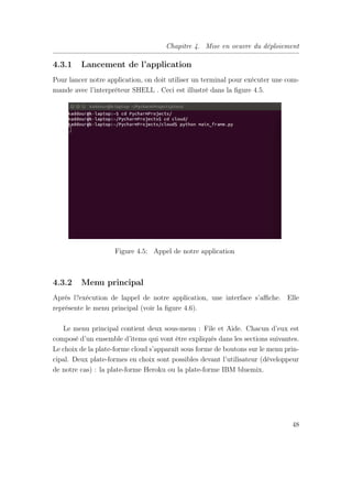 Chapitre 4. Mise en oeuvre du déploiement
4.3.1 Lancement de l’application
Pour lancer notre application, on doit utiliser un terminal pour exécuter une com-
mande avec l’interpréteur SHELL . Ceci est illustré dans la ﬁgure 4.5.
Figure 4.5: Appel de notre application
4.3.2 Menu principal
Après l?exécution de lappel de notre application, une interface s’aﬃche. Elle
représente le menu principal (voir la ﬁgure 4.6).
Le menu principal contient deux sous-menu : File et Aide. Chacun d’eux est
composé d’un ensemble d’items qui vont être expliqués dans les sections suivantes.
Le choix de la plate-forme cloud s’apparaît sous forme de boutons sur le menu prin-
cipal. Deux plate-formes en choix sont possibles devant l’utilisateur (développeur
de notre cas) : la plate-forme Heroku ou la plate-forme IBM bluemix.
48
 