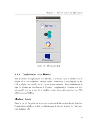 Chapitre 4. Mise en oeuvre du déploiement
Figure 4.6: Menu principal
4.3.3 Déploiement avec Heroku
Aﬁn de réaliser le déploiement avec Heroku, la première chose à eﬀectuer est de
cliquer sur le bouton Heroku. Ensuite vériﬁer l’installation et la conﬁguration des
CLI, conﬁgurer et installer les CLI dans le cas contraire. Enﬁn sélectionner le
type de stockage de l’application à déployer. L’application à déployer peut être
sauvegardée soit au niveau de la machine locale, soit au niveau du service Web
d’hébergement GitHub.
Machine locale
Dans le cas où l’application se trouve au niveau de la machine locale, l’accès à
l’application à déployer se fait en sélectionnant le chemin à partir de l’interface.
(voir la ﬁgure 4.7)
49
 