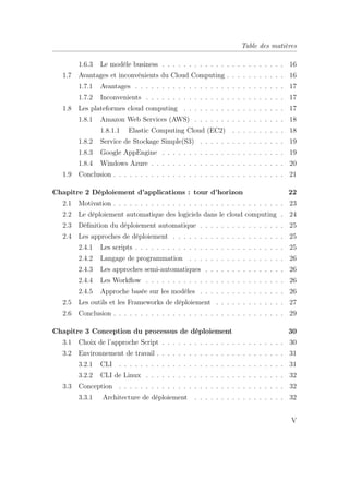 Table des matières
1.6.3 Le modèle business . . . . . . . . . . . . . . . . . . . . . . . 16
1.7 Avantages et inconvénients du Cloud Computing . . . . . . . . . . . 16
1.7.1 Avantages . . . . . . . . . . . . . . . . . . . . . . . . . . . . 17
1.7.2 Inconvenients . . . . . . . . . . . . . . . . . . . . . . . . . . 17
1.8 Les plateformes cloud computing . . . . . . . . . . . . . . . . . . . 17
1.8.1 Amazon Web Services (AWS) . . . . . . . . . . . . . . . . . 18
1.8.1.1 Elastic Computing Cloud (EC2) . . . . . . . . . . 18
1.8.2 Service de Stockage Simple(S3) . . . . . . . . . . . . . . . . 19
1.8.3 Google AppEngine . . . . . . . . . . . . . . . . . . . . . . . 19
1.8.4 Windows Azure . . . . . . . . . . . . . . . . . . . . . . . . . 20
1.9 Conclusion . . . . . . . . . . . . . . . . . . . . . . . . . . . . . . . . 21
Chapitre 2 Déploiement d’applications : tour d’horizon 22
2.1 Motivation . . . . . . . . . . . . . . . . . . . . . . . . . . . . . . . . 23
2.2 Le déploiement automatique des logiciels dans le cloud computing . 24
2.3 Déﬁnition du déploiement automatique . . . . . . . . . . . . . . . . 25
2.4 Les approches de déploiement . . . . . . . . . . . . . . . . . . . . . 25
2.4.1 Les scripts . . . . . . . . . . . . . . . . . . . . . . . . . . . . 25
2.4.2 Langage de programmation . . . . . . . . . . . . . . . . . . 26
2.4.3 Les approches semi-automatiques . . . . . . . . . . . . . . . 26
2.4.4 Les Workﬂow . . . . . . . . . . . . . . . . . . . . . . . . . . 26
2.4.5 Approche basée sur les modèles . . . . . . . . . . . . . . . . 26
2.5 Les outils et les Frameworks de déploiement . . . . . . . . . . . . . 27
2.6 Conclusion . . . . . . . . . . . . . . . . . . . . . . . . . . . . . . . . 29
Chapitre 3 Conception du processus de déploiement 30
3.1 Choix de l’approche Script . . . . . . . . . . . . . . . . . . . . . . . 30
3.2 Environnement de travail . . . . . . . . . . . . . . . . . . . . . . . . 31
3.2.1 CLI . . . . . . . . . . . . . . . . . . . . . . . . . . . . . . . 31
3.2.2 CLI de Linux . . . . . . . . . . . . . . . . . . . . . . . . . . 32
3.3 Conception . . . . . . . . . . . . . . . . . . . . . . . . . . . . . . . 32
3.3.1 Architecture de déploiement . . . . . . . . . . . . . . . . . 32
V
 