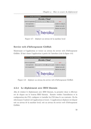 Chapitre 4. Mise en oeuvre du déploiement
Figure 4.7: déployer au niveau de la machine local
Service web d’hébergement GitHub
Maintenant si l’application se trouve au niveau du service web d’hébergement
GitHub. Il faut cloner l’application à partir de l’interface.(voir la ﬁgure 4.8)
Figure 4.8: déployer au niveau du service web d’hébergement GitHub
4.3.4 Le déploiement avec IBM bluemix
Aﬁn de réaliser le déploiement avec IBM bluemix, la première chose à eﬀectuer
est de cliquer sur le bouton IBM bluemix. Ensuite vériﬁer l’installation et la
conﬁguration des CLI, conﬁgurer et installer les CLI dans le cas contraire. En ﬁn
sélectionner l’endroit où l’application se trouve. L’application à déployer est déposé
soit au niveau de la machine local, soit au niveau du service web d’hébergement
GitHub.
50
 
