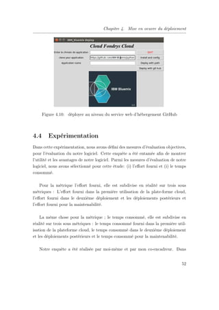 Chapitre 4. Mise en oeuvre du déploiement
Figure 4.10: déployer au niveau du service web d’hébergement GitHub
4.4 Expérimentation
Dans cette expérimentation, nous avons déﬁni des mesures d’évaluation objectives,
pour l’évaluation du notre logiciel. Cette enquête a été entamée aﬁn de montrer
l’utilité et les avantages de notre logiciel. Parmi les mesures d’évaluation de notre
logiciel, nous avons sélectionné pour cette étude: (i) l’eﬀort fourni et (i) le temps
consommé.
Pour la métrique l’eﬀort fourni, elle est subdivise en réalité sur trois sous
métriques : L’eﬀort fourni dans la première utilisation de la plate-forme cloud,
l’eﬀort fourni dans le deuxième déploiement et les déploiements postérieurs et
l’eﬀort fourni pour la maintenabilité.
La même chose pour la métrique ; le temps consommé, elle est subdivise en
réalité sur trois sous métriques : le temps consommé fourni dans la première util-
isation de la plateforme cloud, le temps consommé dans le deuxième déploiement
et les déploiements postérieurs et le temps consommé pour la maintenabilité.
Notre enquête a été réalisée par moi-même et par mon co-encadreur. Dans
52
 