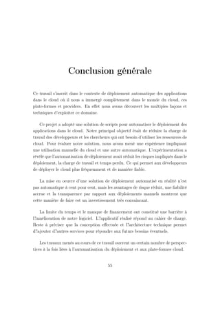 Conclusion générale
Ce travail s’inscrit dans le contexte de déploiement automatique des applications
dans le cloud où il nous a immergé complètement dans le monde du cloud, ces
plate-formes et providers. En eﬀet nous avons découvert les multiples façons et
techniques d’exploiter ce domaine.
Ce projet a adopté une solution de scripts pour automatiser le déploiement des
applications dans le cloud. Notre principal objectif était de réduire la charge de
travail des développeurs et les chercheurs qui ont besoin d’utiliser les ressources de
cloud. Pour évaluer notre solution, nous avons mené une expérience impliquant
une utilisation manuelle du cloud et une autre automatique. L’expérimentation a
révélé que l’automatisation de déploiement avait réduit les risques impliqués dans le
déploiement, la charge de travail et temps perdu. Ce qui permet aux développeurs
de déployer le cloud plus fréquemment et de manière ﬁable.
La mise en oeuvre d’une solution de déploiement automatisé en réalité n’est
pas automatique à cent pour cent, mais les avantages de risque réduit, une ﬁabilité
accrue et la transparence par rapport aux déploiements manuels montrent que
cette manière de faire est un investissement très convaincant.
La limite du temps et le manque de ﬁnancement ont constitué une barrière à
l?amélioration de notre logiciel. L?applicatif réalisé répond au cahier de charge.
Reste à préciser que la conception eﬀectuée et l?architecture technique permet
d?ajouter d?autres services pour répondre aux futurs besoins éventuels.
Les travaux menés au cours de ce travail ouvrent un certain nombre de perspec-
tives à la fois liées à l’automatisation du déploiement et aux plate-formes cloud.
55
 
