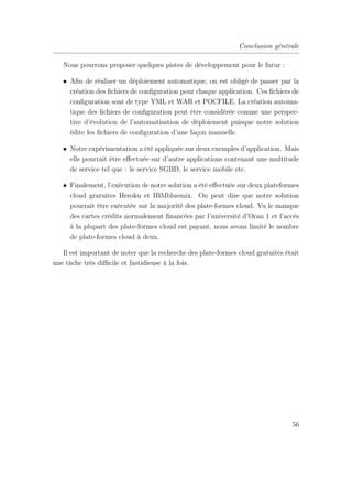 Conclusion générale
Nous pourrons proposer quelques pistes de développement pour le futur :
• Aﬁn de réaliser un déploiement automatique, on est obligé de passer par la
création des ﬁchiers de conﬁguration pour chaque application. Ces ﬁchiers de
conﬁguration sont de type YML et WAR et POCFILE. La création automa-
tique des ﬁchiers de conﬁguration peut être considérée comme une perspec-
tive d’évolution de l’automatisation de déploiement puisque notre solution
édite les ﬁchiers de conﬁguration d’une façon manuelle.
• Notre expérimentation a été appliquée sur deux exemples d’application. Mais
elle pourrait être eﬀectuée sur d’autre applications contenant une multitude
de service tel que : le service SGBD, le service mobile etc.
• Finalement, l’exécution de notre solution a été eﬀectuée sur deux plateformes
cloud gratuites Heroku et IBMbluemix. On peut dire que notre solution
pourrait être exécutée sur la majorité des plate-formes cloud. Vu le manque
des cartes crédits normalement ﬁnancées par l’université d’Oran 1 et l’accès
à la plupart des plate-formes cloud est payant, nous avons limité le nombre
de plate-formes cloud à deux.
Il est important de noter que la recherche des plate-formes cloud gratuites était
une tâche très diﬃcile et fastidieuse à la fois.
56
 