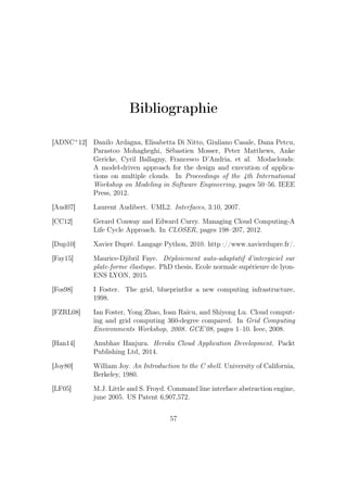 Bibliographie
[ADNC+
12] Danilo Ardagna, Elisabetta Di Nitto, Giuliano Casale, Dana Petcu,
Parastoo Mohagheghi, Sébastien Mosser, Peter Matthews, Anke
Gericke, Cyril Ballagny, Francesco D’Andria, et al. Modaclouds:
A model-driven approach for the design and execution of applica-
tions on multiple clouds. In Proceedings of the 4th International
Workshop on Modeling in Software Engineering, pages 50–56. IEEE
Press, 2012.
[Aud07] Laurent Audibert. UML2. Interfaces, 3:10, 2007.
[CC12] Gerard Conway and Edward Curry. Managing Cloud Computing-A
Life Cycle Approach. In CLOSER, pages 198–207, 2012.
[Dup10] Xavier Dupré. Langage Python, 2010. http ://www.xavierdupre.fr/.
[Fay15] Maurice-Djibril Faye. Déploiement auto-adaptatif d’intergiciel sur
plate-forme élastique. PhD thesis, Ecole normale supérieure de lyon-
ENS LYON, 2015.
[Fos98] I Foster. The grid, blueprintfor a new computing infrastructure,
1998.
[FZRL08] Ian Foster, Yong Zhao, Ioan Raicu, and Shiyong Lu. Cloud comput-
ing and grid computing 360-degree compared. In Grid Computing
Environments Workshop, 2008. GCE’08, pages 1–10. Ieee, 2008.
[Han14] Anubhav Hanjura. Heroku Cloud Application Development. Packt
Publishing Ltd, 2014.
[Joy80] William Joy. An Introduction to the C shell. University of California,
Berkeley, 1980.
[LF05] M.J. Little and S. Froyd. Command line interface abstraction engine,
june 2005. US Patent 6,907,572.
57
 