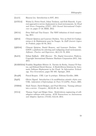 Bibliographie
[Liu11] Haoyun Liu. Introduction to IOT, 2011.
[LSTE12] Wubin Li, Petter Svard, Johan Tordsson, and Erik Elmroth. A gen-
eral approach to service deployment in cloud environments. In Cloud
and Green Computing (CGC), 2012 Second International Confer-
ence on, pages 17–24. IEEE, 2012.
[MG11] Peter Mell and Tim Grance. The NIST deﬁnition of cloud comput-
ing, 2011.
[QD12] Clément Quinton and Laurence Duchien. Vers un Outil de Conﬁgu-
ration et de Déploiement pour les Nuages. In JLdP-Journée Lignes
de Produits, pages 83–94, 2012.
[QRD16] Clément Quinton, Daniel Romero, and Laurence Duchien. SA-
LOON: a platform for selecting and conﬁguring cloud environments.
Software: Practice and Experience, 46(1):55–78, 2016.
[Raf15] Stifani Raﬀaele. IBM Bluemix: The Digital Innovation Platform.
Copyright International Business Machines Corporation 2015, July
2015.
[RJdRSM16] Franklin Magalhães Ribeiro Jr, Tarcísio da Rocha, Joanna CS San-
tos, and Edward David Moreno. A Model-Driven Solution for Auto-
matic Software Deployment in the Cloud. In Information Technol-
ogy: New Generations, pages 591–601. Springer, 2016.
[Roq09] Pascal Roques. UML 2 par la pratique. Editions Eyrolles, 2009.
[Sig05] Olivier Sigaud. Introduction à la modélisation orientée objets avec
UML. Laboratoire d’Informatique de Paris VI (LIP6), France, 2005.
[TBB03] Mark Turner, David Budgen, and Pearl Brereton. Turning software
into a service. Computer., 36(10):38–44, 2003.
[VG14] Thomas Vogel and Holger Giese. Model-driven engineering of self-
adaptive software with eurema. ACM Transactions on Autonomous
and Adaptive Systems (TAAS), 8(4):18, 2014.
58
 