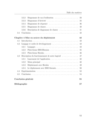 Table des matières
3.3.2 Diagramme de cas d’utilisation . . . . . . . . . . . . . . . . 33
3.3.3 Diagramme d’Activité . . . . . . . . . . . . . . . . . . . . . 34
3.3.4 Diagramme de séquence . . . . . . . . . . . . . . . . . . . . 36
3.3.5 Diagramme de classes . . . . . . . . . . . . . . . . . . . . . . 40
3.3.6 Description de diagramme de classes . . . . . . . . . . . . . 41
3.4 Conclusion . . . . . . . . . . . . . . . . . . . . . . . . . . . . . . . . 42
Chapitre 4 Mise en oeuvre du déploiement 43
4.1 Introduction . . . . . . . . . . . . . . . . . . . . . . . . . . . . . . . 43
4.2 Langage et outils de développement . . . . . . . . . . . . . . . . . . 43
4.2.1 Langages . . . . . . . . . . . . . . . . . . . . . . . . . . . . . 43
4.2.2 Plate-forme IBM-Bluemix . . . . . . . . . . . . . . . . . . . 45
4.2.3 Plate-forme Heroku . . . . . . . . . . . . . . . . . . . . . . . 46
4.3 Description du fonctionnement de notre logiciel . . . . . . . . . . . 47
4.3.1 Lancement de l’application . . . . . . . . . . . . . . . . . . . 48
4.3.2 Menu principal . . . . . . . . . . . . . . . . . . . . . . . . . 48
4.3.3 Déploiement avec Heroku . . . . . . . . . . . . . . . . . . . 49
4.3.4 Le déploiement avec IBM bluemix . . . . . . . . . . . . . . . 50
4.4 Expérimentation . . . . . . . . . . . . . . . . . . . . . . . . . . . . 52
4.5 Conclusion . . . . . . . . . . . . . . . . . . . . . . . . . . . . . . . . 54
Conclusion générale 55
Bibliographie 57
VI
 