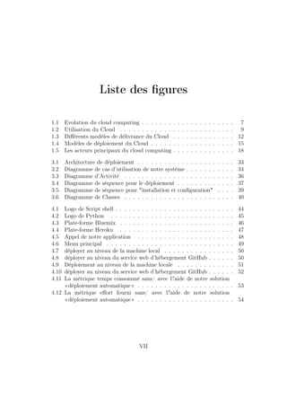 Liste des ﬁgures
1.1 Evolution du cloud computing . . . . . . . . . . . . . . . . . . . . . 7
1.2 Utilisation du Cloud . . . . . . . . . . . . . . . . . . . . . . . . . . 9
1.3 Diﬀérents modèles de délivrance du Cloud . . . . . . . . . . . . . . 12
1.4 Modèles de déploiement du Cloud . . . . . . . . . . . . . . . . . . . 15
1.5 Les acteurs principaux du cloud computing . . . . . . . . . . . . . . 18
3.1 Architecture de déploiement . . . . . . . . . . . . . . . . . . . . . . 33
3.2 Diagramme de cas d’utilisation de notre système . . . . . . . . . . . 34
3.3 Diagramme d’Activité . . . . . . . . . . . . . . . . . . . . . . . . . 36
3.4 Diagramme de séquence pour le déploiement . . . . . . . . . . . . . 37
3.5 Diagramme de séquence pour "installation et conﬁguration" . . . . 39
3.6 Diagramme de Classes . . . . . . . . . . . . . . . . . . . . . . . . . 40
4.1 Logo de Script shell . . . . . . . . . . . . . . . . . . . . . . . . . . . 44
4.2 Logo de Python . . . . . . . . . . . . . . . . . . . . . . . . . . . . 45
4.3 Plate-forme Bluemix . . . . . . . . . . . . . . . . . . . . . . . . . . 46
4.4 Plate-forme Heroku . . . . . . . . . . . . . . . . . . . . . . . . . . 47
4.5 Appel de notre application . . . . . . . . . . . . . . . . . . . . . . 48
4.6 Menu principal . . . . . . . . . . . . . . . . . . . . . . . . . . . . . 49
4.7 déployer au niveau de la machine local . . . . . . . . . . . . . . . . 50
4.8 déployer au niveau du service web d’hébergement GitHub . . . . . . 50
4.9 Déploiement au niveau de la machine locale . . . . . . . . . . . . . 51
4.10 déployer au niveau du service web d’hébergement GitHub . . . . . . 52
4.11 La métrique temps consommé sans/ avec l?aide de notre solution
«déploiement automatique» . . . . . . . . . . . . . . . . . . . . . . 53
4.12 La métrique eﬀort fourni sans/ avec l?aide de notre solution
«déploiement automatique» . . . . . . . . . . . . . . . . . . . . . . 54
VII
 