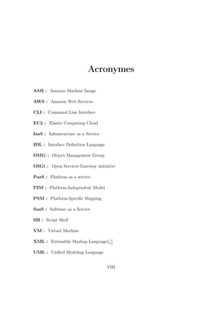 Acronymes
AMI : Amazon Machine Image
AWS : Amazon Web Services
CLI : Command Line Interface
EC2 : Elastic Computing Cloud
IaaS : Infrastructure as a Service
IDL : Interface Deﬁnition Language
OMG : Object Management Group
OSGi : Open Services Gateway initiative
PaaS : Platform as a service
PIM : Platform-Independent Model
PSM : Platform-Speciﬁc Mapping
SaaS : Software as a Service
SH : Script Shell
VM : Virtuel Machine
XML : Extensible Markup Languageï¿1
2
UML : Uniﬁed Modeling Language
VIII
 