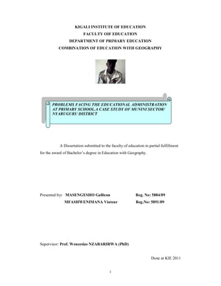 i
KIGALI INSTITUTE OF EDUCATION
FACULTY OIF EDUCATION
DEPARTMENT OF PRIMARY EDUCATION
COMBINATION OF EDUCATION WITH GEOGRAPHY
A Dissertation submitted to the faculty of education in partial fulfillment
for the award of Bachelor s degree in Education with Geography.
Presented by: MASENGESHO Gallican Reg. No: 5884/09
MFASHWENIMANA Viateur Reg.No: 5891/09
Supervisor: Prof. Wenceslas NZABARIRWA (PhD)
Done at KIE 2011
PROBLEMS FACING THE EDUCATIONAL ADMINISTRATION
AT PRIMARY SCHOOL.A CASE STUDY OF MUNINI SECTOR/
NYARUGURU DISTRICT
 
