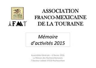 ASSOCIATION
FRANCO-MEXICAINE
DE LA TOURAINE
Mémoire	
d’ac-vités	2015	
Assemblée	Générale	–	6	février	2016	
La	Maison	des	Rochecorbonaises		
7	Docteur	Lebled	37210	Rochecorbon		
 