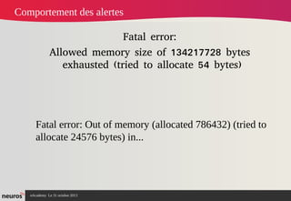 Comportement des alertes
Fatal error:
Allowed memory size of 134217728 bytes
exhausted (tried to allocate 54 bytes)

Fatal error: Out of memory (allocated 786432) (tried to
allocate 24576 bytes) in...

nAcademy Le 31 octobre 2013

 