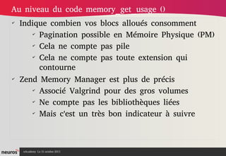Au niveau du code memory_get_usage ()
✔

✔

Indique combien vos blocs alloués consomment
✔
Pagination possible en Mémoire Physique (PM)
✔
Cela ne compte pas pile
✔
Cela ne compte pas toute extension qui
contourne
Zend Memory Manager est plus de précis
✔
Associé Valgrind pour des gros volumes
✔
Ne compte pas les bibliothèques liées
✔
Mais c'est un très bon indicateur à suivre

nAcademy Le 31 octobre 2013

 