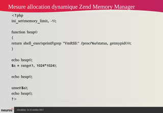 Mesure allocation dynamique Zend Memory Manager
<?php
ini_set(memory_limit, -1);
function heap()
{
return shell_exec(sprintf(grep "VmRSS:" /proc/%s/status, getmypid()));
}
echo heap();
$a = range(1, 1024*1024);
echo heap();
unset($a);
echo heap();
?>
nAcademy Le 31 octobre 2013

 