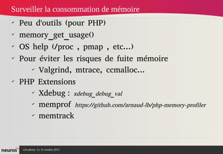 Surveiller la consommation de mémoire
✔
✔
✔
✔

✔

Peu d'outils (pour PHP)
memory_get_usage()
OS help (/proc , pmap , etc...)
Pour éviter les risques de fuite mémoire 
✔
Valgrind, mtrace, ccmalloc...
PHP Extensions
✔
Xdebug : xdebug_debug_val
✔
memprof https://github.com/arnaud-lb/php-memory-profiler
✔
memtrack

nAcademy Le 31 octobre 2013

 