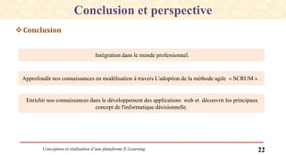 Conception et réalisation d’une plateforme E-Learning 22
Conclusion et perspective
Conclusion
Intégration dans le monde professionnel.
Approfondir nos connaissances en modélisation à travers L'adoption de la méthode agile « SCRUM » .
Enrichir nos connaissances dans le développement des applications web et découvrir les principaux
concept de l'informatique décisionnelle.
 