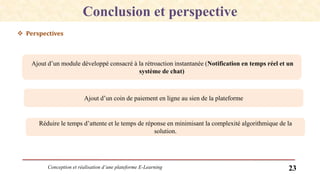 Conception et réalisation d’une plateforme E-Learning 23
 Perspectives
Conclusion et perspective
Ajout d’un module développé consacré à la rétroaction instantanée (Notification en temps réel et un
système de chat)
Ajout d’un coin de paiement en ligne au sien de la plateforme
Réduire le temps d’attente et le temps de réponse en minimisant la complexité algorithmique de la
solution.
 