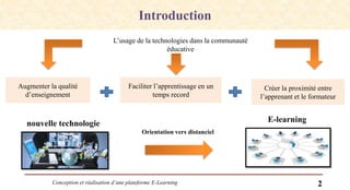 Conception et réalisation d’une plateforme E-Learning 2
Introduction
L’usage de la technologies dans la communauté
éducative
Augmenter la qualité
d’enseignement
Faciliter l’apprentissage en un
temps record
Créer la proximité entre
l’apprenant et le formateur
E-learningnouvelle technologie
Orientation vers distanciel
 