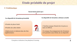 Conception et réalisation d’une plateforme E-Learning 5
 Problématique
Etude préalable du projet
Inconvénient généré par :
Les dispositifs de formation présentielle les dispositifs de formation a distance actuelle
Nombre de places limité
Nombre des salles réduite
déplacements et induisent donc des frais
supplémentaires
'interface manque d'intuitivité et la prise en
main est difficile.
le manque d'accompagnement des formateurs
est la première cause d'échec de ces dispositifs
 