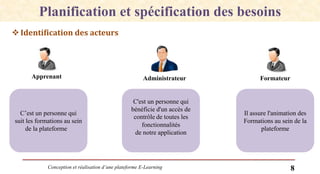 Conception et réalisation d’une plateforme E-Learning 8
Planification et spécification des besoins
Identification des acteurs
Apprenant Administrateur Formateur
C’est un personne qui
suit les formations au sein
de la plateforme
C'est un personne qui
bénéficie d'un accès de
contrôle de toutes les
fonctionnalités
de notre application
Il assure l'animation des
Formations au sein de la
plateforme
 