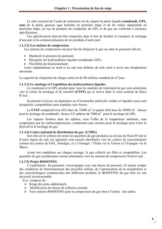 Chapitre 1 : Présentation de lieu de stage
4
Le rôle essentiel de l’unité de traitement est de séparer la partie liquide (condensât, GPL,
eau) de la partie gazeuse (gaz humide) en première étape et de les traiter séparément en
deuxième étape, en vue de produire du condensât, du GPL et du gaz sec conforme à certaines
spécifications.
Ces spécifications doivent être respectées dans le but de faciliter le transport, le stockage
d’une part et la commercialisation de ces produits d’autre part.
1.1.3.2) Les stations de compression
Les stations de compression ont pour but de réinjecter le gaz sec dans le gisement afin de :
Maintenir la pression du gisement.
Récupérer les hydrocarbures liquides (condensât, GPL).
Flexibilité du fonctionnement.
Leurs implantations au nord et au sud sont définies de telle sorte à avoir une récupération
maximale.
La capacité de réinjection de chaque unité est de 90 millions standard de m3
/jour.
1.1.3.3) Le stockage et l’expédition des hydrocarbures liquides
Le condensât et le GPL produit dans tous les modules de traitement de gaz sont acheminés
vers le centre de stockage et de transfert (CSTF) qui se trouve dans la zone centrale de Hassi
R’mel.
Ils passent à travers un séparateur ou d’éventuelles particules solides et liquides (eau) sont
récupérées, comptabilisés puis expédies vers Arzew.
Le CSTF comprend trois (03) bacs de 35000 m3
et quatre (04) bacs de 45000 m3
chacun
pour le stockage du condensât ; douze (12) sphères de 7000 m3
pour le stockage du GPL.
Les vapeurs formées dans les sphères, sous l’effet de la température ambiante, sont
comprimées par les turbocompresseurs, condensées puis remises pour le stockage pour éviter la
Boil-off et le torchage du gaz.
1.1.3.4) Centre national de distribution du gaz (CNDG)
Son rôle est la collecte de toutes les quantités de gaz produites au niveau de Hassi R’mel et
d’autre région du sud, ces quantités sont ensuite distribuées vers les centres de consommation
comme les centres de GNL, Sonelgaz, et à l’étranger : l’Italie via la Tunisie et l’Espagne via le
Maroc.
Avant son expédition sur chaque ouvrage, le gaz collecté est filtré et comptabilisé. Les
quantités de gaz excédentaires seront acheminées vers les stations de compression Nord et sud.
1.1.3.5) Projet BOOSTING
L’exploitation du gisement s’accompagne avec une baisse de pression. Et tenant compte
des conditions de fonctionnement des procédés utilisés, de l’optimisation de la récupération et
des caractéristiques commerciales des différents produits, le BOOSTING du gaz brut est une
nécessité incontournable.
Il se compose de :
forage des puits additionnels.
Modification du réseau de collectes existant.
Trois stations BOOSTING pour la compression du gaz brut à l’entrée des unités.
 
