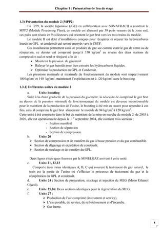 Chapitre 1 : Présentation de lieu de stage
8
1.3) Présentation du module 2 (MPP2)
En 1979, la société Japonaise (JGC) en collaboration avec SONATRACH a construit le
MPP2 (Module Processing Plant), ce module est alimenté par 39 puits venants de la zone sud,
ces puits sont réunis en 9 collecteurs qui orientent le gaz brut vers les trois trains du module.
Le module II est doté d’installations conçues pour récupérer et séparer les hydrocarbures
lourds en GPL et condensât qui seront envoyés vers le CSTF.
Ces installations permettent ainsi de produire du gaz sec comme étant le gaz de vente ou de
réinjection, ce dernier est comprimé jusqu’à 350 kg/cm2
au niveau des deux stations de
compression sud et nord et réinjecté afin de :
Maintenir la pression du gisement.
Balayer le gaz humide pour bien extraire les hydrocarbures liquides.
Optimiser la production en GPL et Condensât.
Les pressions minimale et maximale du fonctionnement du module sont respectivement
100 kg/cm2
et 140 kg/cm2
, maintenant l’exploitation est à 120 kg/cm2
avec le boosting.
1.3.1) Différentes unités du module 2
a. Unite boosting
Suite à la chute graduelle de la pression du gisement, la nécessité de comprimé le gaz brut
au dessus de la pression minimale de fonctionnement du module est devenue incontournable
pour le maintient de la production de l’usine, le boosting à été mit en œuvre pour répondre à ces
fins, ainsi il comprime le gaz brut alimentant le module de 94 kg/cm2
à 120 kg/cm2
.
Cette unité à été construite dans le but du maintient de la mise en marche du module 2 de 2003 à
2020, elle est opérationnelle depuis le 1er
septembre 2004, elle contient trois sections :
- Section manifold
- Section de séparation
- Section de compression.
b. Unite 20
Section de compression et de transfert du gaz à basse pression et du gaz combustible.
Section de dégazage et expédition de condensât.
Section de stockage et de transfert du GPL.
Deux lignes électriques fournies par la SONELGAZ arrivent à cette unité.
c. Unite 21, 22,23
Comporte trois trains identiques A, B, C qui assurent le traitement du gaz naturel, le
train est la partie de l’usine où s’effectue le processus de traitement du gaz et la
récupération du GPL et condensât.
d. Unite 24 : Section de préparation, stockage et injection du MEG (Mono Ethanol
Glycol).
e. Unite 25,26: Deux sections identiques pour la régénération du MEG.
f. Unite 27 :
Production de l’air comprimé (instrument et service),
L’eau potable, de service, de refroidissement et d’incendie.
Gaz inerte.
 
