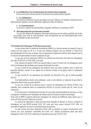 Chapitre 1 : Présentation de lieu de stage
10
La stabilisation et le fractionnement des hydrocarbures liquides
Cette section de la chaine permet le traitement des hydrocarbures liquides.
La stabilisation :
Elle permet d’éliminer tous les gaz légers tels que l’éthane et le méthane entrainés par les
hydrocarbures liquides lors des différentes séparations dans les ballons.
Le fractionnement :
Il consiste à séparer les hydrocarbures liquides stabilisés en condensat et GPL.
Récompression des gaz moyenne pression
Les gaz des ballons de séparation moyennes pressions ont les mêmes qualités que le gaz
sec produit, pour cela ils sont récupérés puis recomprimés par un turbocompresseur avant
d’être mélanger au gaz sec produit.
1.5) Position de l’échangeur E102 dans le processus
Le gaz rentre dans le ballon de distribution (D001), ce dernier permet de repartir le gaz à
travers les trois trains A, B et C. le gaz qui alimente chaque train est refroidi, à l’aide d’un
aéroréfrigérant (E101), puis se dirige vers un séparateur d’admission (D101), dans lequel l’eau et
la fraction d’hydrocarbures lourds se séparent du gaz.
Le gaz qui sort du séparateur (D101) est refroidi une deuxième fois dans les échangeurs
gaz /gaz (E102 A/F et E103 A/B), coté tube.
Une solution de glycol à 80% est injectée dans ce gaz à l’entrée de ces échangeurs, pour
éviter la formation des hydrates qui risquent de boucher les tubes.
Le gaz sortant de ces échangeurs est collectés dans une seule conduite, puis il subit une
première détente, ensuite il est séparé de la fraction lourde et du glycol dans le séparateur
(D102A-B).
Le gaz sortant de ces séparateurs est détendu une deuxième fois, par le turbo-expander
(K101)
Les hydrocarbures lourds sont condensés suite à cette détente, se séparent du gaz dans le
séparateur final à haute pression (D103).
Le gaz sec sortant de ce dernier, passe à travers les échangeurs de chaleur (E102), coté
calandre, puis comprimé dans le compresseur (K101) et envoyé comme gaz de vente ou de
réinjection.
Il est clair que le refroidissement de gaz est une étape incontournable du processus, et par
conséquent l’utilisation de l’échangeur de chaleur parait la solution la plus économique.
Pour cela le MPP2 comporte plusieurs échangeurs de chaleur de différents types parmi eux se
trouve le E102 qui fait l’objet de ce travail.
La section de séparation à hauts pression dans laquelle ce dernier se trouve, comporte 6
échangeurs de type BEM nommé E102 A/F ainsi que deux autres nommé E103 A/B, cet
ensemble d’appareils assurent le refroidissement de gaz brut.
Le gaz sortant des deux séparateurs D101 A/B se répartie en quatre écoulements, trois
d’entre eux vont alimenter l’ensemble des E102 A/F, chaque écoulement passe par deux
échangeurs (A/B, C/D, E/F), tandis que le quatrième passe par le E103 A/B.
 