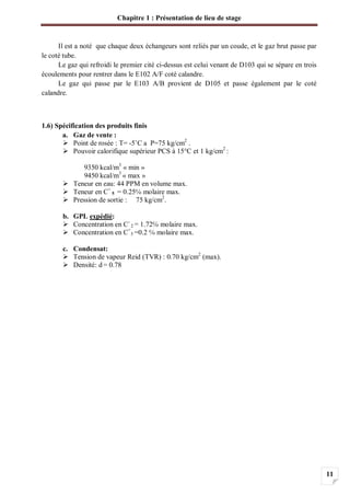 Chapitre 1 : Présentation de lieu de stage
11
Il est a noté que chaque deux échangeurs sont reliés par un coude, et le gaz brut passe par
le coté tube.
Le gaz qui refroidi le premier cité ci-dessus est celui venant de D103 qui se sépare en trois
écoulements pour rentrer dans le E102 A/F coté calandre.
Le gaz qui passe par le E103 A/B provient de D105 et passe également par le coté
calandre.
1.6) Spécification des produits finis
a. Gaz de vente :
Point de rosée : T= -5 C a P=75 kg/cm2
.
Pouvoir calorifique supérieur PCS à 15°C et 1 kg/cm2
:
9350 kcal/m3
« min »
9450 kcal/m3
« max »
Teneur en eau: 44 PPM en volume max.
Teneur en C+
5 = 0.25 molaire max.
Pression de sortie : 75 kg/cm2
.
b. GPL expédié:
Concentration en C-
2 = 1.72 molaire max.
Concentration en C+
5 =0.2 molaire max.
c. Condensat:
Tension de vapeur Reid (TVR) : 0.70 kg/cm2
(max).
Densité: d= 0.78
 