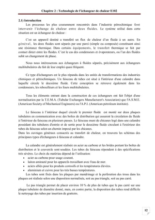 Chapitre 2 : Technologie de l’échangeur de chaleur E102
12
2.1) Introduction
Les processus les plus couramment rencontrés dans l’industrie pétrochimique font
intervenir l’échange de chaleur entre deux fluides. Le système utilisé dans cette
situation est un échangeur de chaleur :
C’est un appareil destiné a transféré un flux de chaleur d’un fluide à un autre. En
génér a l, les deux fluides sont séparés par une paroi (simple ou composée) constituant ainsi
une résistance thermique. Dans certains équipements, le transfert thermique se fait par
contact direct entre les fluides. C’est le cas des condenseurs et évaporateurs, ou l’un des fluides
subit un changement de phase.
Nous nous intéresserons aux échangeurs à fluides séparés, précisément aux échangeurs
multitubulaires du fait de leur emploi quasi fréquent.
Ce type d'échangeurs est le plus répandu dans les unités de transformations des industries
chimiques et pétrochimiques. Un faisceau de tubes est situé à l'intérieur d'une calandre dans
laquelle circule le deuxième fluide. Cette conception se retrouve également dans les
condenseurs, les rebouilleurs et les fours multitubulaires.
Tous les éléments entrant dans la construction de ces échangeurs ont fait l'objet d'une
normalisation par la T.E.M.A. (Tubular Exchangers Manufacturer's Association) que l'A.S.M.E.
(American Society of Mechanical Engineers) ou l'A.P.I. (American petroleum institute).
Le faisceau à l’intérieur duquel circule le premier fluide est monté sur deux plaques
tubulaires en communication avec des boîtes de distribution qui assurent la circulation du fluide
à l'intérieur du faisceau en plusieurs passes. Le faisceau muni de chicanes logé dans une calandre
possédant des tubulures d'entrée et de sortie pour le deuxième fluide circulant à l'extérieur des
tubes du faisceau selon un chemin imposé par les chicanes.
Dans les ouvrages généraux consacrés au transfert de chaleur, on trouvera les schémas des
principaux types d'échangeurs à faisceau et calandre.
La calandre est généralement réalisée en acier au carbone et les brides portant les boîtes de
distribution et le couvercle sont soudées. Les tubes du faisceau répondent à des spécifications
très sévères. Le choix du matériau dépend de l’utilisation:
acier au carbone pour usage courant.
laiton amirauté pour les appareils travaillant avec l'eau de mer.
aciers alliés pour les produits corrosifs et les températures élevées.
aluminium et cuivre pour les très basses températures.
Les tubes sont fixés dans les plaques par mandrinage et la perforation des trous dans les
plaques est réalisée selon une disposition normalisée, soit au pas triangle, soit au pas carré.
Le pas triangle permet de placer environ 10 % de plus de tubes que le pas carré sur une
plaque tubulaire de diamètre donné, mais, en contre partie, la disposition des tubes rend difficile
le nettoyage des tubes par insertion de grattoirs.
 