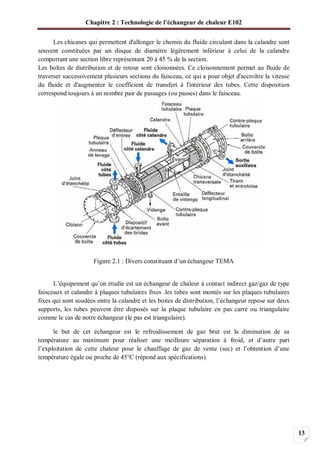 Chapitre 2 : Technologie de l’échangeur de chaleur E102
13
Les chicanes qui permettent d'allonger le chemin du fluide circulant dans la calandre sont
souvent constituées par un disque de diamètre légèrement inférieur à celui de la calandre
comportant une section libre représentant 20 à 45 % de la section.
Les boîtes de distribution et de retour sont cloisonnées. Ce cloisonnement permet au fluide de
traverser successivement plusieurs sections du faisceau, ce qui a pour objet d'accroître la vitesse
du fluide et d'augmenter le coefficient de transfert à l'intérieur des tubes. Cette disposition
correspond toujours à un nombre pair de passages (ou passes) dans le faisceau.
Figure 2.1 : Divers constituant d’un échangeur TEMA
L’équipement qu’on étudie est un échangeur de chaleur à contact indirect gaz/gaz de type
faisceaux et calandre à plaques tubulaires fixes .les tubes sont montés sur les plaques tubulaires
fixes qui sont soudées entre la calandre et les boites de distribution, l’échangeur repose sur deux
supports, les tubes peuvent être disposés sur la plaque tubulaire en pas carré ou triangulaire
comme le cas de notre échangeur (le pas est triangulaire).
le but de cet échangeur est le refroidissement de gaz brut est la diminution de sa
température au maximum pour réaliser une meilleure séparation à froid, et d’autre part
l’exploitation de cette chaleur pour le chauffage de gaz de vente (sec) et l’obtention d’une
température égale ou proche de 45°C (répond aux spécifications).
 