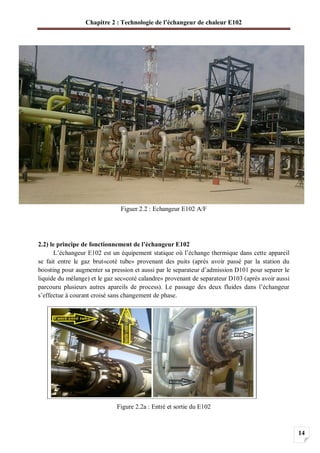 Chapitre 2 : Technologie de l’échangeur de chaleur E102
14
Figuer 2.2 : Echangeur E102 A/F
2.2) le principe de fonctionnement de l’échangeur E102
L’échangeur E102 est un équipement statique où l’échange thermique dans cette appareil
se fait entre le gaz brut«coté tube» provenant des puits (après avoir passé par la station du
boosting pour augmenter sa pression et aussi par le separateur d’admission D101 pour separer le
liquide du mélange) et le gaz sec«coté calandre» provenant de separateur D103 (après avoir aussi
parcouru plusieurs autres apareils de process). Le passage des deux fluides dans l’échangeur
s’effectue à courant croisé sans changement de phase.
Figure 2.2a : Entré et sortie du E102
 