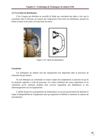 Chapitre 2 : Technologie de l’échangeur de chaleur E102
20
2.3.7) La boite de distribution
C’est l’organe qui distribue ou recueille le fluide aux extrémités des tubes c.-à-d. que la
circulation dans le faisceau est assurée par l’adjonction d’une boite de distribution, portant les
brides d’entrée et de sortie, et d’une boite de retour.
Figure 2.10 : Boite de distribution
Conclusion
Les échangeurs de chaleur sont des équipements très importants dans le processus de
traitement de gaz naturel.
Ils sont fabriqués sur commande en tenant compte des températures et pression tel qu’ils
les prennent supérieur à celle du processus. Les rudes conditions des zones sahariennes et les
contraintes qu’ils subissent pendant leurs services engendrent des défaillances et des
endommagements sur ses équipements.
L’intérêt de prévoir un programme de maintenance est un acte qui permettra de diminuer le
temps d’indisponibilité de l’équipement ainsi qu’augmenter la fiabilité et maintenir la cadence de
la production.
 