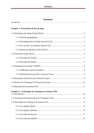 Sommaire
Sommaire
Introduction............................................................................................................................................ 1
Chapitre 1: Présentation de lieu de stage
1.1) Description du champ de Hassi R'mel.................................................................................. 2
1.1.1) Position géographique .............................................................................................2
1.1.2) Développement du champ de hassi R’mel................................................................ 2
1.1.3) Les activités du champ de Hassi R’mel...................................................................3
1.1.4) Direction régionale de Hassi R’mel ......................................................................... 5
1.2) Traitement du gaz naturel.................................................................................................... 7
1.2.1) Procèdes de Prichard ...............................................................................................7
1.2.2) Procèdes de Hudson ................................................................................................ 7
1.3) Présentation du module 2 (MPP2) ....................................................................................... 8
1.3.1) Différentes unités du module 2 ................................................................................ 8
1.3.2) Spécification du gaz brut a traité par l’usine ............................................................9
1.4) Description du procèssus du traitement de gaz..................................................................... 9
1.5) Position de l’échangeur E102 dans le processus................................................................. 10
1.6) Spécification des produits finis .......................................................................................... 11
Chapitre 2 : Technologie de l’échangeur de chaleur E102
2.1) Introduction....................................................................................................................... 12
2.2) le principe de fonctionnement de l’échangeur E102........................................................... 14
2.3) Description de l’échangeur de chaleur E102 ...................................................................... 15
2.3.1) La calandre (Shell) ................................................................................................ 15
2.3.2) Les plaques tubulaires ........................................................................................... 16
2.3.3) Les tubes du faisceau............................................................................................. 17
2.3.4) Les chicanes (baffles) ............................................................................................ 18
 