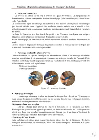 Chapitre 3 : Exploitation et maintenance des échangeurs de chaleur
24
Nettoyage en marche :
Ce procédé est utilisé sur le côté à nettoyer s'il peut être bipassé. Les températures de
fonctionnement doivent correspondre à celles du nettoyage (solutions chimiques); sinon il faut
isoler l'autre fluide.
On utilise comme agent de nettoyage des solutions à base d'acides chlorhydrique ou sulfurique
que l'on fait circuler dans l'appareil. De nombreux produits existent sur le marché et leur
utilisation nécessite une connaissance exacte des matériaux constituant l'appareil et de la nature
des dépôts.
La durée de l'opération sera fonction de la qualité et de l'épaisseur des dépôts; des analyses
fréquentes seront effectuées sur le produit de circulation : suivi du pH.
En fin de nettoyage, on fera circuler un produit neutralisant à base de soude ou de carbonate de
soude.
La mise en œuvre de produits chimique dangereux nécessitera le balisage de l'aire et le port par
le personnel du matériel individuel de protection.
Nettoyage pendant les phases d’arrêts
Dans de nombreux cas, que les techniques de traitement des fluides et de nettoyage en continu
soient ou non utilisées, il est nécessaire de procéder à un nettoyage complet de l’appareil. Cette
opération s’effectue pendant les phases d’arrêts de l’installation et deux méthodes peuvent être
utilisées(soit en semble, soit séparément) :
- Nettoyage mécanique,
- Nettoyage chimique
Figure 3.2 : nettoyage des tubes
A / Nettoyage mécanique
Le nettoyage mécanique pendant les phases d’arrêts peut être effectué sur l’échangeur en
place lorsque l’espace disponible le permet ou sur une aire de nettoyage (échangeur démonté),
plusieurs techniques peuvent être mise en œuvre :
-Nettoyage à l’eau sous pression
Elle est efficace pour enlever les dépôts à l’intérieur ou à l’extérieur des tubes
d’échangeur ou pour d’autres types de géométrie, de façon occasionnelle, du sable peut être
injecté avec l’eau pour arracher les dépôts durs mais dans ce cas, il ya risque d’érosion de la
surface et surtout de destruction du film protecteur anticorrosion.
- Nettoyage à l’aide d’outils
Cette technique est utilisée pour enlever les dépôts mêmes très durs à l’intérieur des tubes
rectilignes de chaudières, de condenseurs, ou de tous autres échangeurs de chaleur. Ces outils
peuvent être :
 